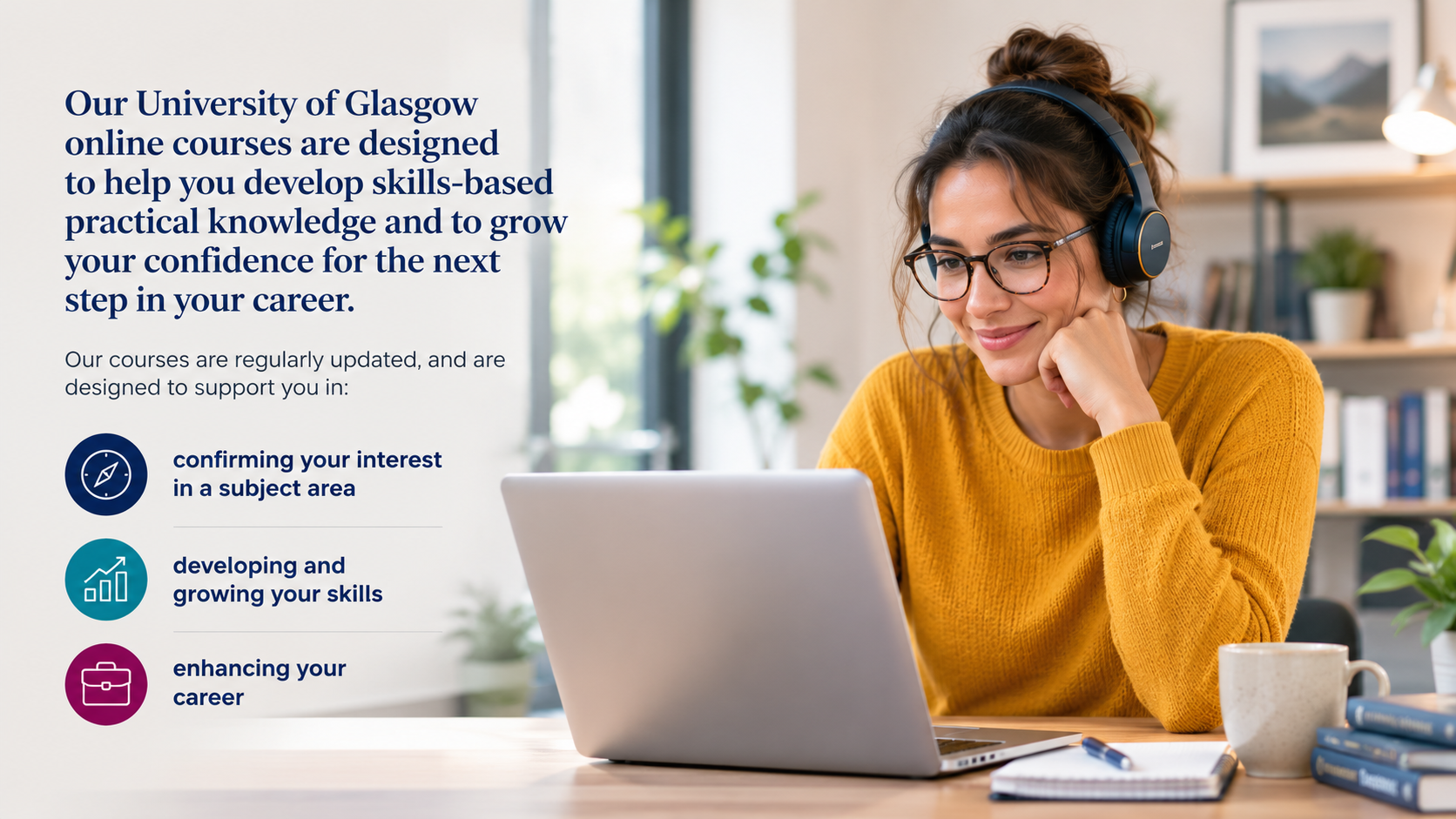 Our University of Glasgow online courses help you develop skills-based practical knowledge and grow your confidence for the next step in your career: confirming your interest in a subject area, developing and growing your skills, and enhancing your career.